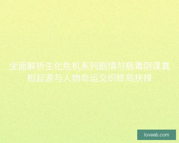 全面解析生化危机系列剧情与病毒阴谋真相起源与人物命运交织终局抉择