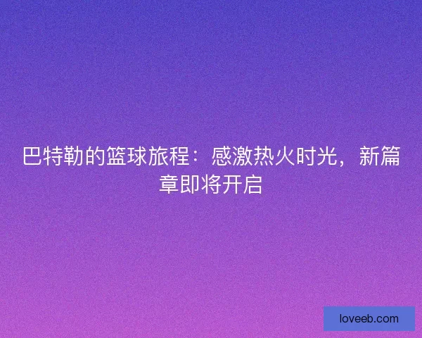 巴特勒的篮球旅程：感激热火时光，新篇章即将开启