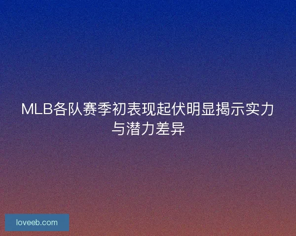 MLB各队赛季初表现起伏明显揭示实力与潜力差异