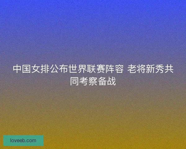 中国女排公布世界联赛阵容 老将新秀共同考察备战