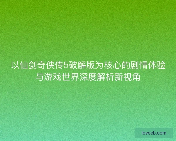 以仙剑奇侠传5破解版为核心的剧情体验与游戏世界深度解析新视角