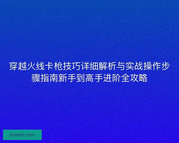 穿越火线卡枪技巧详细解析与实战操作步骤指南新手到高手进阶全攻略