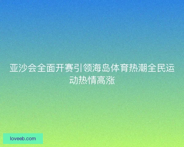亚沙会全面开赛引领海岛体育热潮全民运动热情高涨