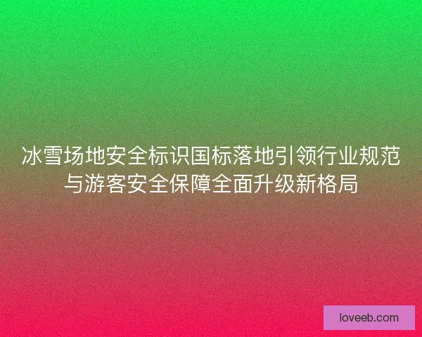 冰雪场地安全标识国标落地引领行业规范与游客安全保障全面升级新格局