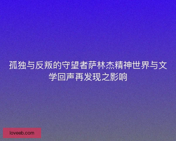 孤独与反叛的守望者萨林杰精神世界与文学回声再发现之影响