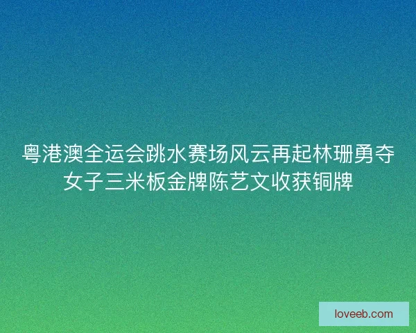 粤港澳全运会跳水赛场风云再起林珊勇夺女子三米板金牌陈艺文收获铜牌