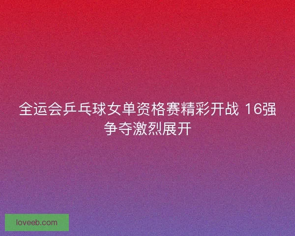 全运会乒乓球女单资格赛精彩开战 16强争夺激烈展开