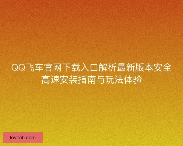 QQ飞车官网下载入口解析最新版本安全高速安装指南与玩法体验