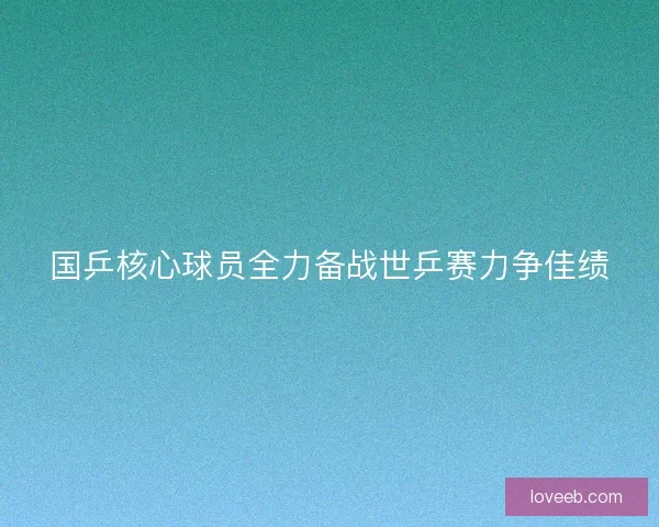 国乒核心球员全力备战世乒赛力争佳绩
