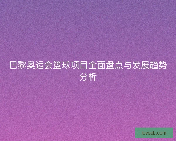 巴黎奥运会篮球项目全面盘点与发展趋势分析