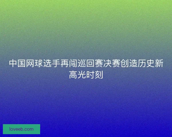 中国网球选手再闯巡回赛决赛创造历史新高光时刻