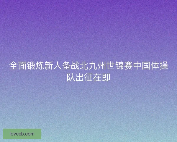 全面锻炼新人备战北九州世锦赛中国体操队出征在即