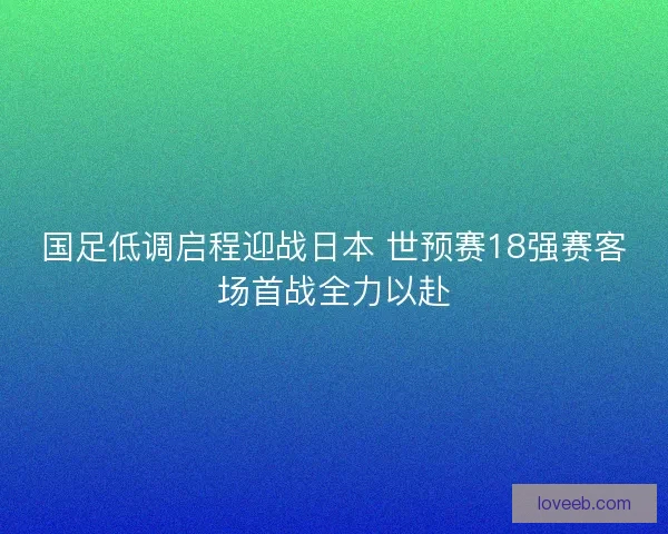 国足低调启程迎战日本 世预赛18强赛客场首战全力以赴
