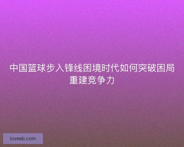 中国篮球步入锋线困境时代如何突破困局重建竞争力
