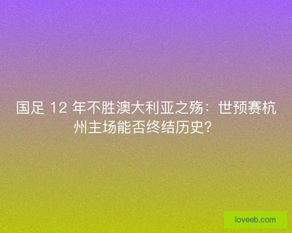 国足 12 年不胜澳大利亚之殇：世预赛杭州主场能否终结历史？