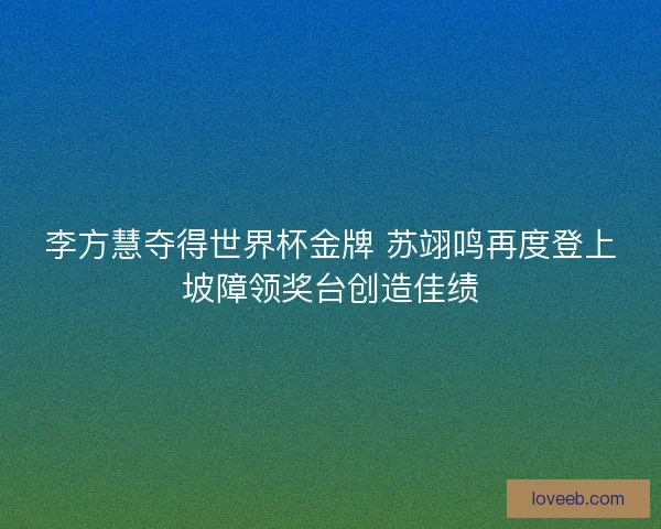 李方慧夺得世界杯金牌 苏翊鸣再度登上坡障领奖台创造佳绩