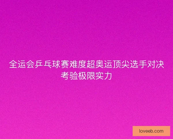 全运会乒乓球赛难度超奥运顶尖选手对决考验极限实力 全运会乒乓球赛难度超奥运顶尖选手对决考验极限实力